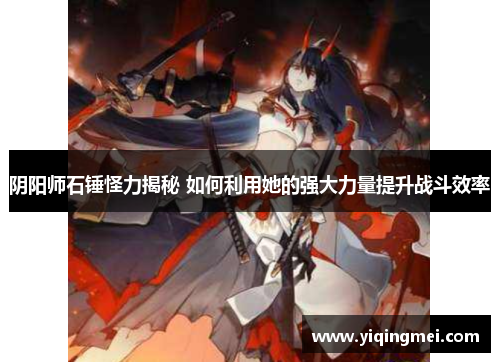 阴阳师石锤怪力揭秘 如何利用她的强大力量提升战斗效率